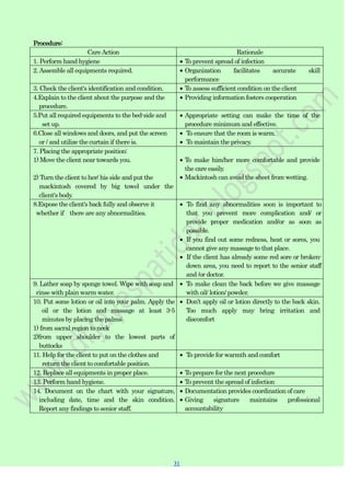 31
31
Procedure:
CareAction Rationale
1. Perform hand hygiene To prevent spread of infection
2.Assemble all equipments required. Organization facilitates accurate skill
performance
3. Check the client's identification and condition. To assess sufficient condition on the client
4.Explain to the client about the purpose and the
procedure.
Providing information fosters cooperation
5.Put all required equipments to the bed-side and
set up.
Appropriate setting can make the time of the
procedure minimum and effective.
6.Close all windows and doors, and put the screen
or / and utilize the curtain if there is.
To ensure that the room is warm.
To maintain the privacy.
7. Placing the appropriate position:
1) Move the client near towards you.
2) Turn the client to her/ his side and put the
mackintosh covered by big towel under the
client's body.
To make him/her more comfortable and provide
the care easily.
Mackintosh can avoid the sheet from wetting.
8.Expose the client's back fully and observe it
whether if there are any abnormalities.
To find any abnormalities soon is important to
that you prevent more complication and/ or
provide proper medication and/or as soon as
possible.
If you find out some redness, heat or sores, you
cannot give any massage to that place.
If the client has already some red sore or broken-
down area, you need to report to the senior staff
and /or doctor.
9. Lather soap by sponge towel. Wipe with soap and
rinse with plain warm water.
To make clean the back before we give massage
with oil/ lotion/ powder.
10. Put some lotion or oil into your palm. Apply the
oil or the lotion and massage at least 3-5
minutes by placing the palms:
1) from sacral region to neck
2)from upper shoulder to the lowest parts of
buttocks
Don‟t apply oil or lotion directly to the back skin.
Too much apply may bring irritation and
discomfort
11. Help for the client to put on the clothes and
return the client to comfortable position.
To provide for warmth and comfort
12. Replace all equipments in proper place. To prepare for the next procedure
13. Perform hand hygiene. To prevent the spread of infection
14. Document on the chart with your signature,
including date, time and the skin condition.
Report any findings to senior staff.
Documentation provides coordination of care
Giving signature maintains professional
accountability
 