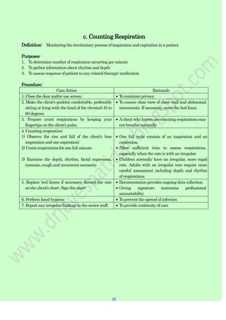45
45
c. Counting Respiration
Definition: Monitoring the involuntary process of inspiration and expiration in a patient
Purposes:
1. To determine number of respiration occurring per minute
2. To gather information about rhythm and depth
3. To assess response of patient to any related therapy/ medication
Procedure:
CareAction Rationale
1. Close the door and/or use screen. To maintain privacy
2. Make the client's position comfortable, preferably
sitting or lying with the head of the elevated 45 to
60 degrees.
To ensure clear view of chest wall and abdominal
movements. If necessary, move the bed linen.
3. Prepare count respirations by keeping your
fingertips on the client‟s pulse.
Aclient who knows are counting respirations may
not breathe naturally.
4. Counting respiration:
1) Observe the rise and fall of the client‟s (one
inspiration and one expiration).
2) Count respirations for one full minute.
3) Examine the depth, rhythm, facial expression,
cyanosis, cough and movement accessory.
One full cycle consists of an inspiration and an
expiration.
Allow sufficient time to assess respirations,
especially when the rate is with an irregular
Children normally have an irregular, more rapid
rate. Adults with an irregular rate require more
careful assessment including depth and rhythm
of respirations.
5. Replace bed linens if necessary. Record the rate
on the client‟s chart. Sign the chart
Documentation provides ongoing data collection.
Giving signature maintains professional
accountability
6. Perform hand hygiene To prevent the spread of infection
7. Report any irregular findings to the senior staff. To provide continuity of care
 