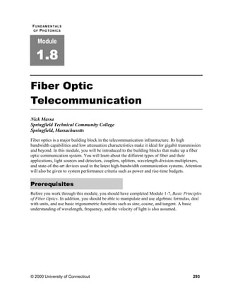 F U N D AM E N T AL S
 OF PHOTONICS


    Module

   1.8

Fiber Optic
Telecommunication
Nick Massa
Springfield Technical Community College
Springfield, Massachusetts

Fiber optics is a major building block in the telecommunication infrastructure. Its high
bandwidth capabilities and low attenuation characteristics make it ideal for gigabit transmission
and beyond. In this module, you will be introduced to the building blocks that make up a fiber
optic communication system. You will learn about the different types of fiber and their
applications, light sources and detectors, couplers, splitters, wavelength-division multiplexers,
and state-of-the-art devices used in the latest high-bandwidth communication systems. Attention
will also be given to system performance criteria such as power and rise-time budgets.


Prerequisites
Before you work through this module, you should have completed Module 1-7, Basic Principles
of Fiber Optics. In addition, you should be able to manipulate and use algebraic formulas, deal
with units, and use basic trigonometric functions such as sine, cosine, and tangent. A basic
understanding of wavelength, frequency, and the velocity of light is also assumed.




© 2000 University of Connecticut                                                            293
 