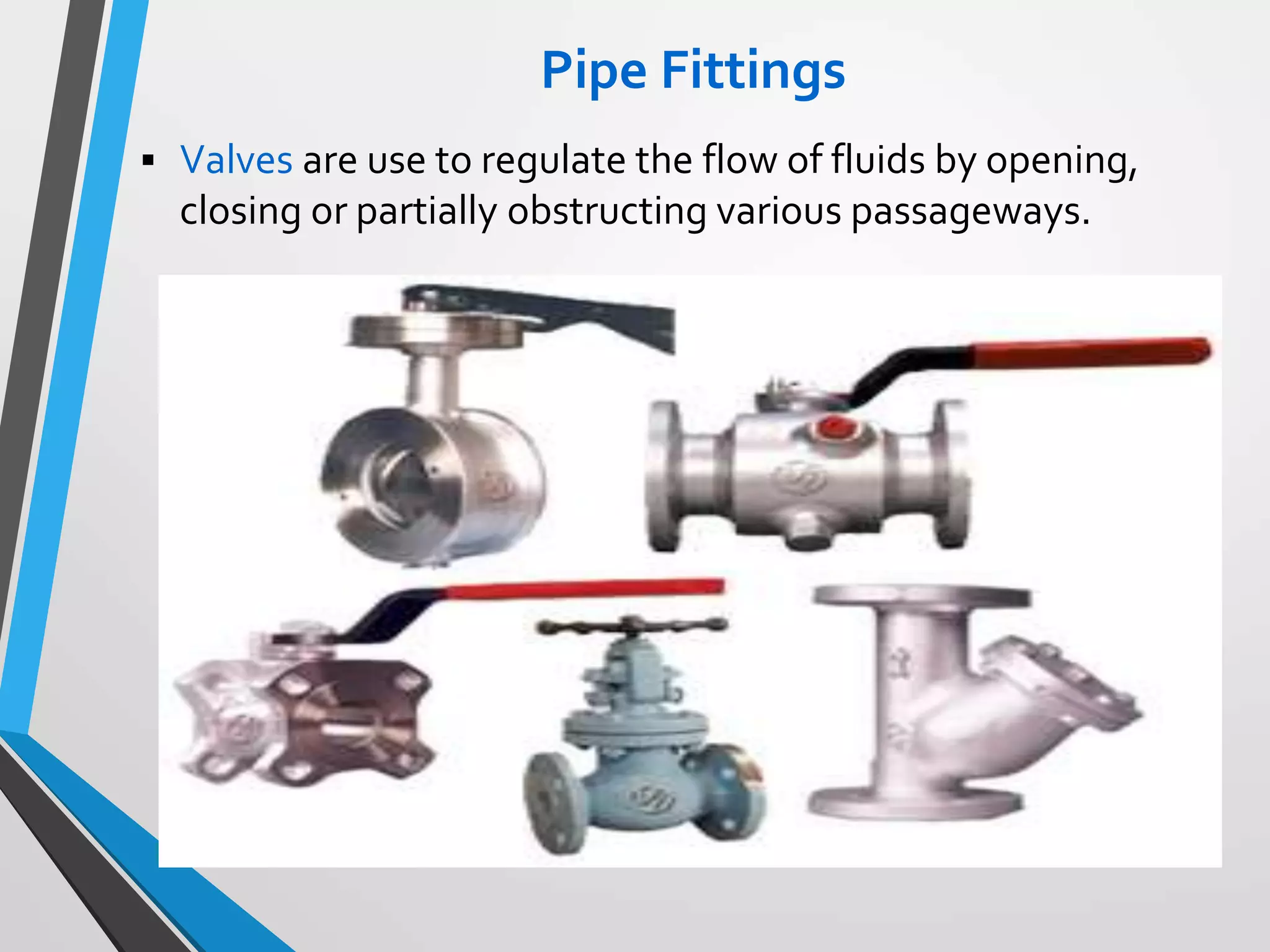 Pipe Fittings
 Valves are use to regulate the flow of fluids by opening,
closing or partially obstructing various passageways.
 