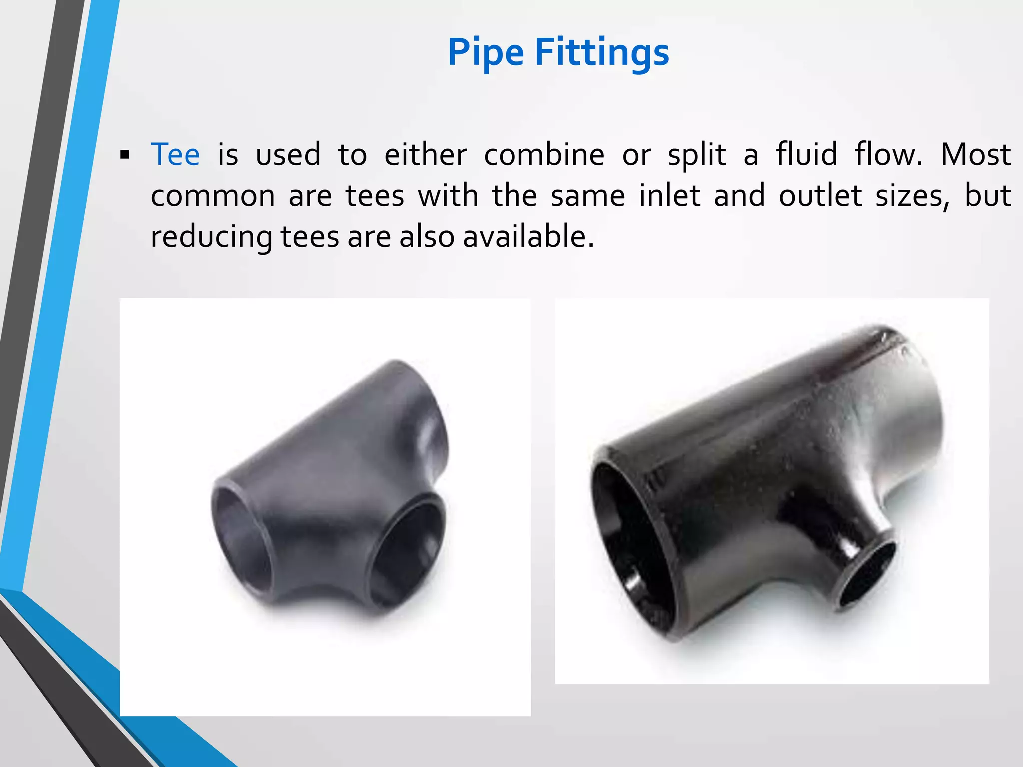 Pipe Fittings
 Tee is used to either combine or split a fluid flow. Most
common are tees with the same inlet and outlet sizes, but
reducing tees are also available.
 