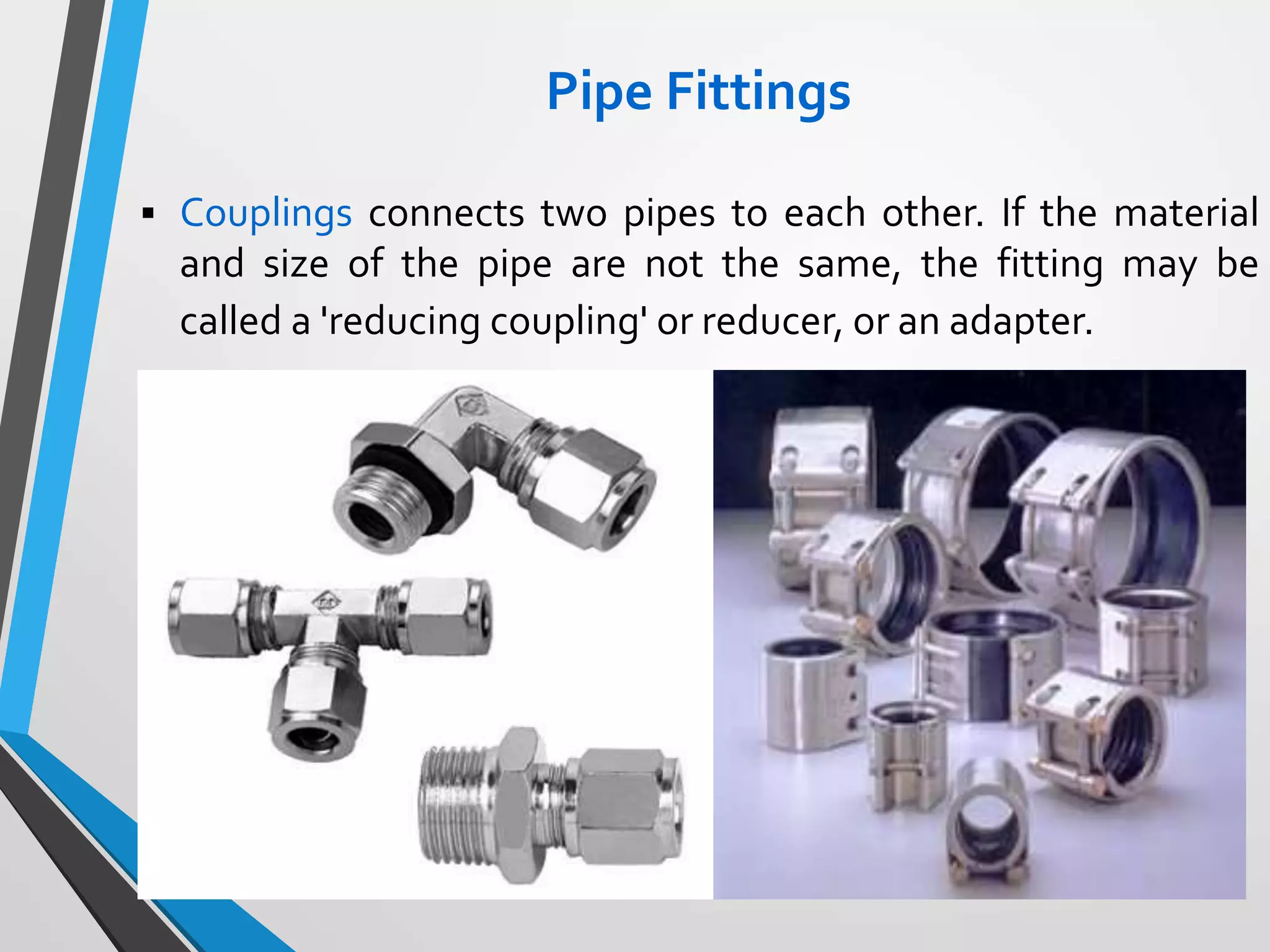 Pipe Fittings
 Couplings connects two pipes to each other. If the material
and size of the pipe are not the same, the fitting may be
called a 'reducing coupling' or reducer, or an adapter.
 
