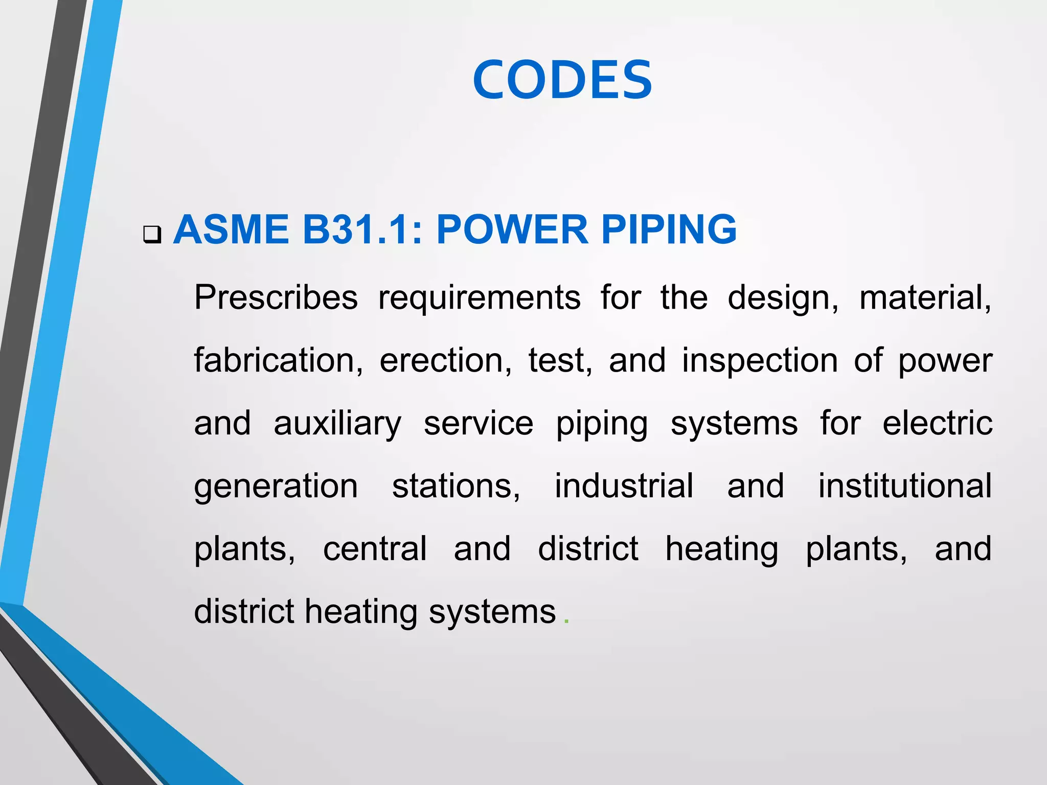  ASME B31.1: POWER PIPING
Prescribes requirements for the design, material,
fabrication, erection, test, and inspection of power
and auxiliary service piping systems for electric
generation stations, industrial and institutional
plants, central and district heating plants, and
district heating systems .
CODES
 