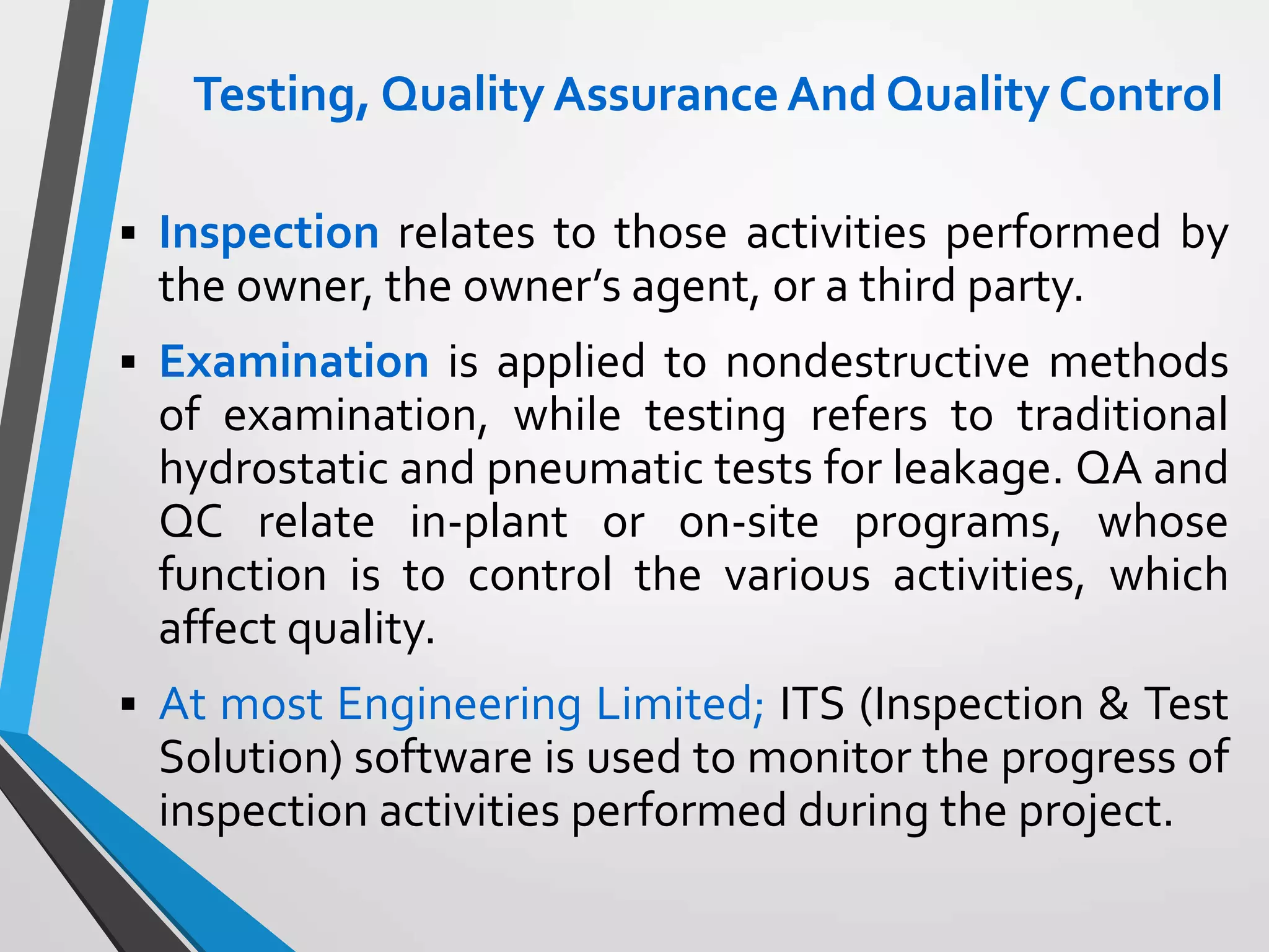 Testing, Quality AssuranceAnd Quality Control
 Inspection relates to those activities performed by
the owner, the owner’s agent, or a third party.
 Examination is applied to nondestructive methods
of examination, while testing refers to traditional
hydrostatic and pneumatic tests for leakage. QA and
QC relate in-plant or on-site programs, whose
function is to control the various activities, which
affect quality.
 At most Engineering Limited; ITS (Inspection & Test
Solution) software is used to monitor the progress of
inspection activities performed during the project.
 