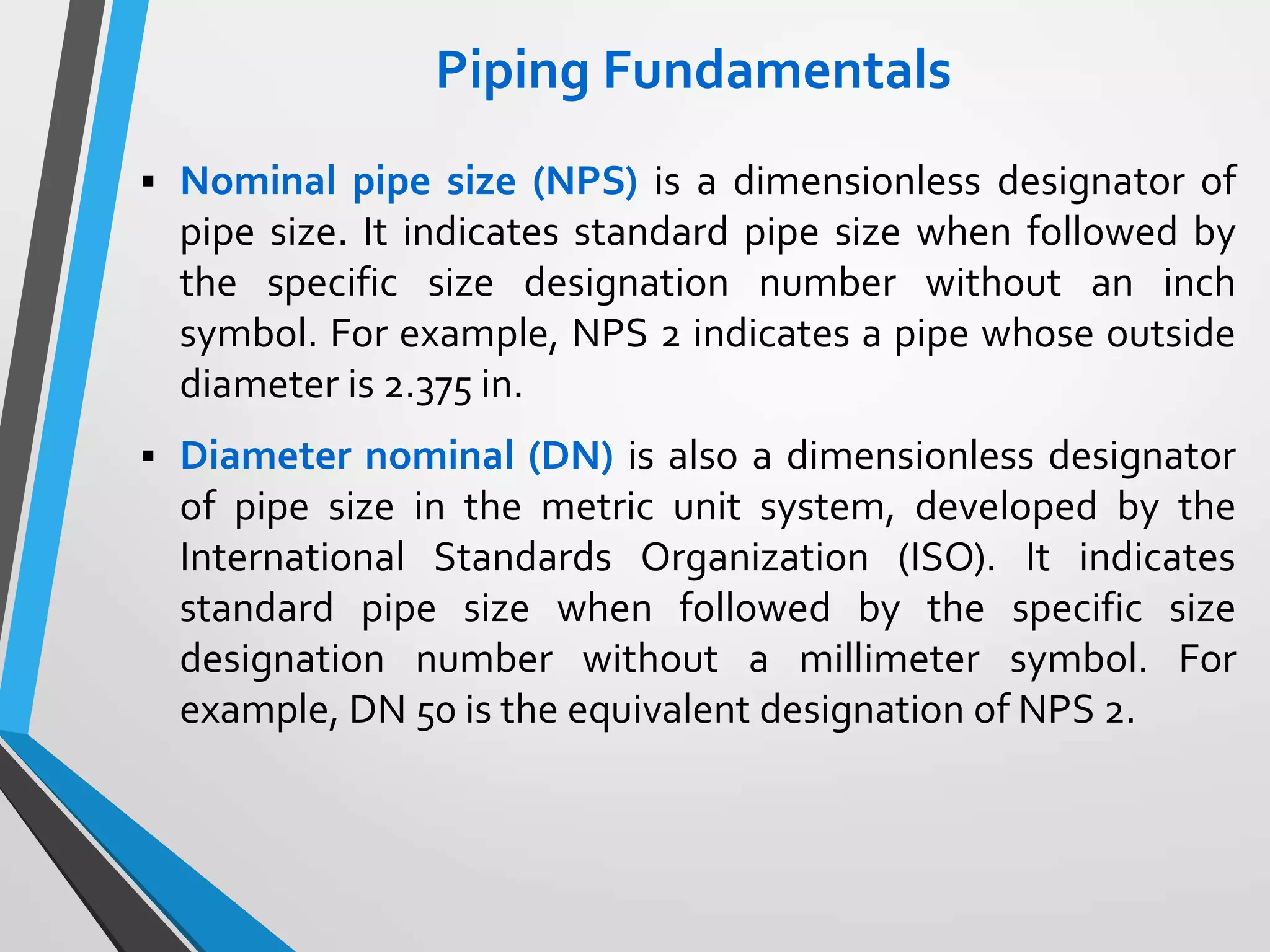 Piping Fundamentals
 Nominal pipe size (NPS) is a dimensionless designator of
pipe size. It indicates standard pipe size when followed by
the specific size designation number without an inch
symbol. For example, NPS 2 indicates a pipe whose outside
diameter is 2.375 in.
 Diameter nominal (DN) is also a dimensionless designator
of pipe size in the metric unit system, developed by the
International Standards Organization (ISO). It indicates
standard pipe size when followed by the specific size
designation number without a millimeter symbol. For
example, DN 50 is the equivalent designation of NPS 2.
 