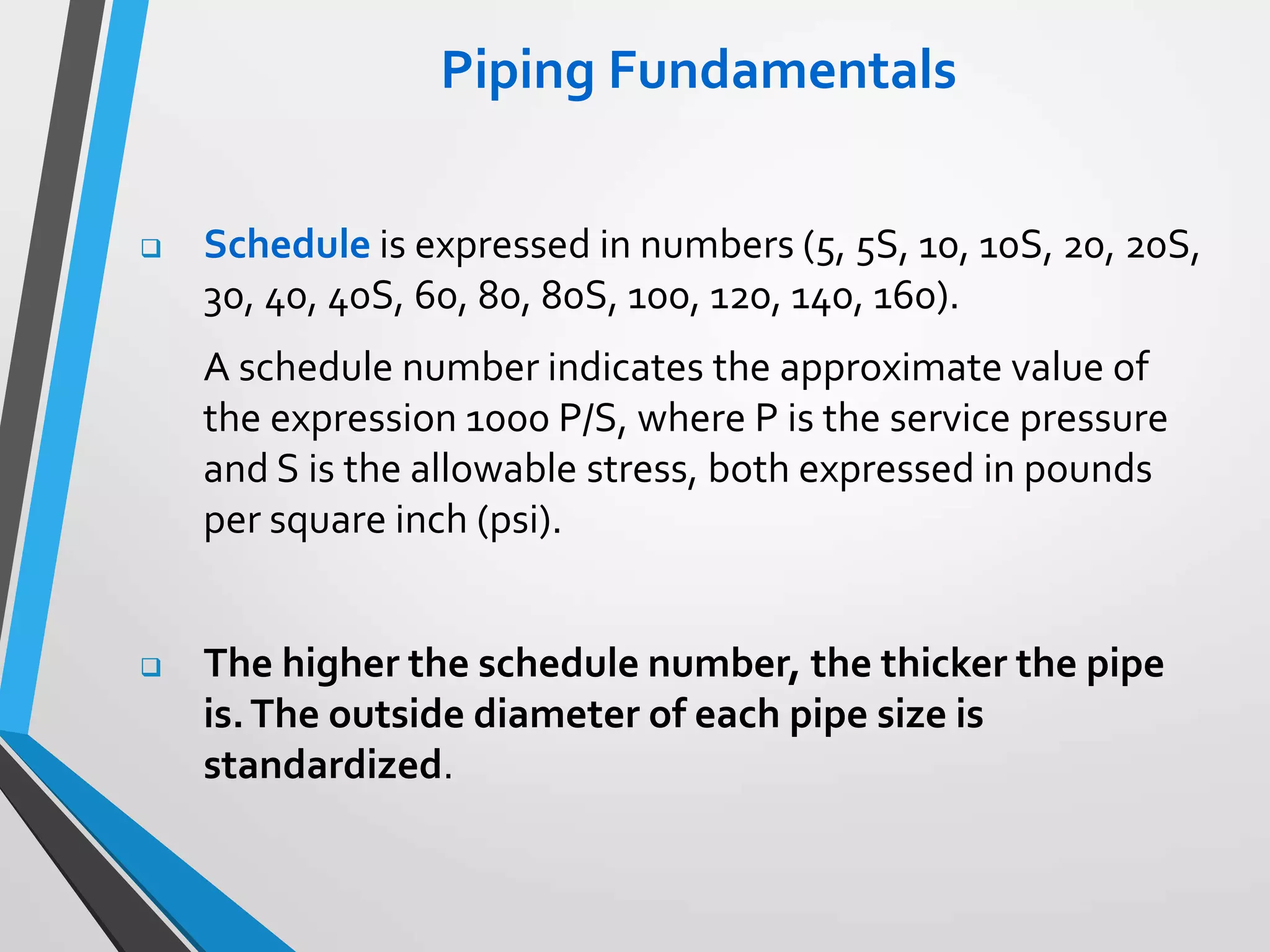 Piping Fundamentals
 Schedule is expressed in numbers (5, 5S, 10, 10S, 20, 20S,
30, 40, 40S, 60, 80, 80S, 100, 120, 140, 160).
A schedule number indicates the approximate value of
the expression 1000 P/S, where P is the service pressure
and S is the allowable stress, both expressed in pounds
per square inch (psi).
 The higher the schedule number, the thicker the pipe
is.The outside diameter of each pipe size is
standardized.
 
