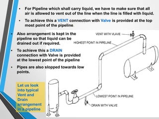  Also arrangement is kept in the
pipeline so that liquid can be
drained out if required.
 To achieve this a DRAIN
connection with Valve is provided
at the lowest point of the pipeline
 Pipes are also slopped towards low
points.
 For Pipeline which shall carry liquid, we have to make sure that all
air is allowed to vent out of the line when the line is filled with liquid.
 To achieve this a VENT connection with Valve is provided at the top
most point of the pipeline.
Let us look
into typical
Vent and
Drain
arrangement
in a pipeline
 