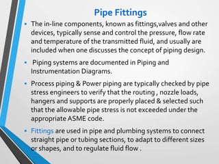 Pipe Fittings
 The in-line components, known as fittings,valves and other
devices, typically sense and control the pressure, flow rate
and temperature of the transmitted fluid, and usually are
included when one discusses the concept of piping design.
 Piping systems are documented in Piping and
Instrumentation Diagrams.
 Process piping & Power piping are typically checked by pipe
stress engineers to verify that the routing , nozzle loads,
hangers and supports are properly placed & selected such
that the allowable pipe stress is not exceeded under the
appropriate ASME code.
 Fittings are used in pipe and plumbing systems to connect
straight pipe or tubing sections, to adapt to different sizes
or shapes, and to regulate fluid flow .
 