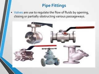 Pipe Fittings
 Valves are use to regulate the flow of fluids by opening,
closing or partially obstructing various passageways.
 
