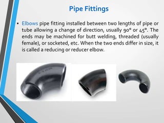 Pipe Fittings
 Elbows pipe fitting installed between two lengths of pipe or
tube allowing a change of direction, usually 90° or 45°. The
ends may be machined for butt welding, threaded (usually
female), or socketed, etc. When the two ends differ in size, it
is called a reducing or reducer elbow.
 