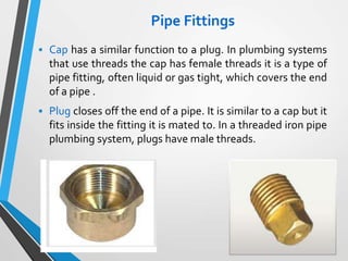 Pipe Fittings
 Cap has a similar function to a plug. In plumbing systems
that use threads the cap has female threads it is a type of
pipe fitting, often liquid or gas tight, which covers the end
of a pipe .
 Plug closes off the end of a pipe. It is similar to a cap but it
fits inside the fitting it is mated to. In a threaded iron pipe
plumbing system, plugs have male threads.
 
