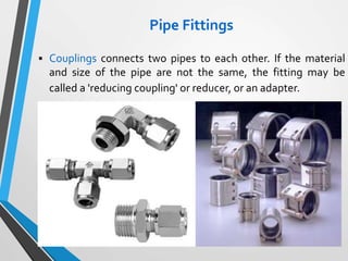 Pipe Fittings
 Couplings connects two pipes to each other. If the material
and size of the pipe are not the same, the fitting may be
called a 'reducing coupling' or reducer, or an adapter.
 