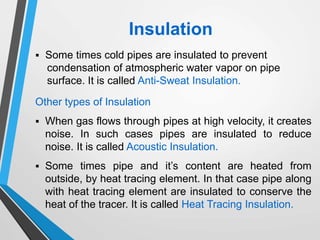 Other types of Insulation
 When gas flows through pipes at high velocity, it creates
noise. In such cases pipes are insulated to reduce
noise. It is called Acoustic Insulation.
 Some times pipe and it’s content are heated from
outside, by heat tracing element. In that case pipe along
with heat tracing element are insulated to conserve the
heat of the tracer. It is called Heat Tracing Insulation.
 Some times cold pipes are insulated to prevent
condensation of atmospheric water vapor on pipe
surface. It is called Anti-Sweat Insulation.
Insulation
 
