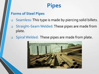 Pipes
Forms of Steel Pipes
 Seamless:This type is made by piercing solid billets.
 Straight–Seam Welded:These pipes are made from
plate.
 SpiralWelded: These pipes are made from plate.
 