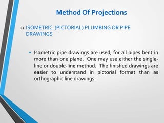 Method Of Projections
 ISOMETRIC (PICTORIAL) PLUMBING OR PIPE
DRAWINGS
 Isometric pipe drawings are used; for all pipes bent in
more than one plane. One may use either the single-
line or double-line method. The finished drawings are
easier to understand in pictorial format than as
orthographic line drawings.
 