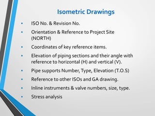 Isometric Drawings
 ISO No. & Revision No.
 Orientation & Reference to Project Site
(NORTH)
 Coordinates of key reference items.
 Elevation of piping sections and their angle with
reference to horizontal (H) and vertical (V).
 Pipe supports Number,Type, Elevation (T.O.S)
 Reference to other ISOs and GA drawing.
 Inline instruments & valve numbers, size, type.
 Stress analysis
 