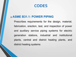  ASME B31.1: POWER PIPING
Prescribes requirements for the design, material,
fabrication, erection, test, and inspection of power
and auxiliary service piping systems for electric
generation stations, industrial and institutional
plants, central and district heating plants, and
district heating systems .
CODES
 