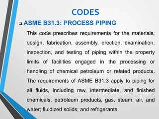  ASME B31.3: PROCESS PIPING
This code prescribes requirements for the materials,
design, fabrication, assembly, erection, examination,
inspection, and testing of piping within the property
limits of facilities engaged in the processing or
handling of chemical petroleum or related products.
The requirements of ASME B31.3 apply to piping for
all fluids, including raw, intermediate, and finished
chemicals; petroleum products, gas, steam, air, and
water; fluidized solids; and refrigerants.
CODES
 