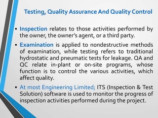 Testing, Quality AssuranceAnd Quality Control
 Inspection relates to those activities performed by
the owner, the owner’s agent, or a third party.
 Examination is applied to nondestructive methods
of examination, while testing refers to traditional
hydrostatic and pneumatic tests for leakage. QA and
QC relate in-plant or on-site programs, whose
function is to control the various activities, which
affect quality.
 At most Engineering Limited; ITS (Inspection & Test
Solution) software is used to monitor the progress of
inspection activities performed during the project.
 