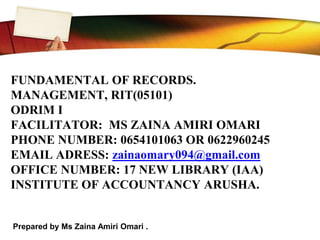 FUNDAMENTAL OF RECORDS.
MANAGEMENT, RIT(05101)
ODRIM I
FACILITATOR: MS ZAINA AMIRI OMARI
PHONE NUMBER: 0654101063 OR 0622960245
EMAIL ADRESS: zainaomary094@gmail.com
OFFICE NUMBER: 17 NEW LIBRARY (IAA)
INSTITUTE OF ACCOUNTANCY ARUSHA.
Prepared by Ms Zaina Amiri Omari .
 