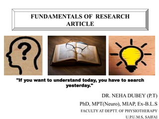 DR. NEHA DUBEY (P.T)
PhD, MPT(Neuro), MIAP, Ex-B.L.S
FACULTY AT DEPTT. OF PHYSIOTHERAPY
U.P.U.M.S, SAIFAI
FUNDAMENTALS OF RESEARCH
ARTICLE
"If you want to understand today, you have to search
yesterday."
 