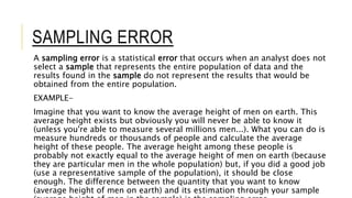 SAMPLING ERROR
A sampling error is a statistical error that occurs when an analyst does not
select a sample that represents the entire population of data and the
results found in the sample do not represent the results that would be
obtained from the entire population.
EXAMPLE-
Imagine that you want to know the average height of men on earth. This
average height exists but obviously you will never be able to know it
(unless you're able to measure several millions men...). What you can do is
measure hundreds or thousands of people and calculate the average
height of these people. The average height among these people is
probably not exactly equal to the average height of men on earth (because
they are particular men in the whole population) but, if you did a good job
(use a representative sample of the population), it should be close
enough. The difference between the quantity that you want to know
(average height of men on earth) and its estimation through your sample
 