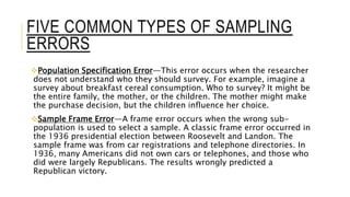 FIVE COMMON TYPES OF SAMPLING
ERRORS
Population Specification Error—This error occurs when the researcher
does not understand who they should survey. For example, imagine a
survey about breakfast cereal consumption. Who to survey? It might be
the entire family, the mother, or the children. The mother might make
the purchase decision, but the children influence her choice.
Sample Frame Error—A frame error occurs when the wrong sub-
population is used to select a sample. A classic frame error occurred in
the 1936 presidential election between Roosevelt and Landon. The
sample frame was from car registrations and telephone directories. In
1936, many Americans did not own cars or telephones, and those who
did were largely Republicans. The results wrongly predicted a
Republican victory.
 