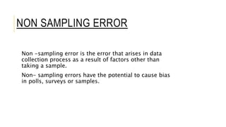 NON SAMPLING ERROR
Non -sampling error is the error that arises in data
collection process as a result of factors other than
taking a sample.
Non- sampling errors have the potential to cause bias
in polls, surveys or samples.
 