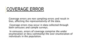 COVERAGE ERROR
Coverage errors are non sampling errors and result in
bias, affecting the representativity of the data.
Coverage errors may occur in data collected through
both censuses and sample surveys.
In censuses, errors of coverage comprise the under
enumeration or (less commonly) the over enumeration of
individuals in the population.
 