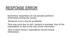 RESPONSE ERROR
Sometimes respondent do not provide pertinent
information during the survey.
Response errors may be accidental.
They may arise due to self- interest or prestige bias of the
respondents or due to the bias of the interviewer.
Due to these factors respondents furnish wrong
information.
 