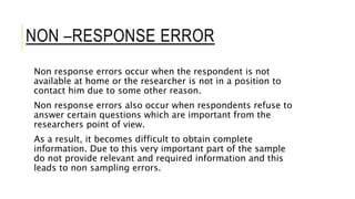 NON –RESPONSE ERROR
Non response errors occur when the respondent is not
available at home or the researcher is not in a position to
contact him due to some other reason.
Non response errors also occur when respondents refuse to
answer certain questions which are important from the
researchers point of view.
As a result, it becomes difficult to obtain complete
information. Due to this very important part of the sample
do not provide relevant and required information and this
leads to non sampling errors.
 