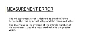 MEASUREMENT ERROR
The measurement error is defined as the difference
between the true or actual value and the measured value.
The true value is the average of the infinite number of
measurements, and the measured value is the precise
value.
 