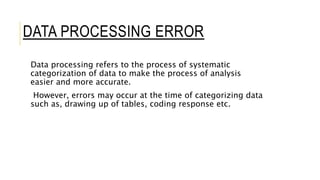 DATA PROCESSING ERROR
Data processing refers to the process of systematic
categorization of data to make the process of analysis
easier and more accurate.
However, errors may occur at the time of categorizing data
such as, drawing up of tables, coding response etc.
 