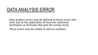 DATA ANALYSIS ERROR
Data analysis errors may be defined as those errors that
arise due to the application of incorrect statistical
techniques or formulae that give the wrong result.
These errors may be simple as well as complex.
 