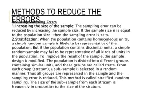 Reducing Sampling Errors
1.Increasing the size of the sample: The sampling error can be
reduced by increasing the sample size. If the sample size n is equal
to the population size , then the sampling error is zero.
2.Stratification: When the population contains homogeneous units,
a simple random sample is likely to be representative of the
population. But if the population contains dissimilar units, a simple
random sample may fail to be representative of all kinds of units in
the population. To improve the result of the sample, the sample
design is modified. The population is divided into different groups
containing similar units, and these groups are called strata. From
each group (stratum), a sub-sample is selected in a random
manner. Thus all groups are represented in the sample and the
sampling error is reduced. This method is called stratified-random
sampling. The size of the sub-sample from each stratum is
frequently in proportion to the size of the stratum.
METHODS TO REDUCE THE
ERRORS
 
