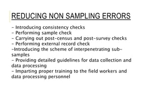 - Introducing consistency checks
- Performing sample check
- Carrying out post-census and post-survey checks
- Performing external record check
-Introducing the scheme of interpenetrating sub-
samples
- Providing detailed guidelines for data collection and
data processing
- Imparting proper training to the field workers and
data processing personnel
REDUCING NON SAMPLING ERRORS
 