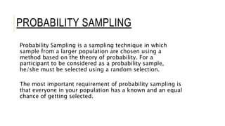 PROBABILITY SAMPLING
Probability Sampling is a sampling technique in which
sample from a larger population are chosen using a
method based on the theory of probability. For a
participant to be considered as a probability sample,
he/she must be selected using a random selection.
The most important requirement of probability sampling is
that everyone in your population has a known and an equal
chance of getting selected.
 