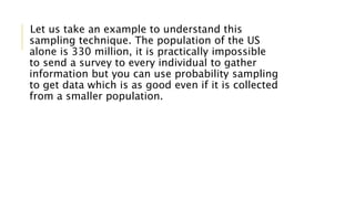 Let us take an example to understand this
sampling technique. The population of the US
alone is 330 million, it is practically impossible
to send a survey to every individual to gather
information but you can use probability sampling
to get data which is as good even if it is collected
from a smaller population.
 