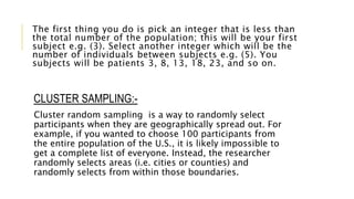 The first thing you do is pick an integer that is less than
the total number of the population; this will be your first
subject e.g. (3). Select another integer which will be the
number of individuals between subjects e.g. (5). You
subjects will be patients 3, 8, 13, 18, 23, and so on.
CLUSTER SAMPLING:-
Cluster random sampling is a way to randomly select
participants when they are geographically spread out. For
example, if you wanted to choose 100 participants from
the entire population of the U.S., it is likely impossible to
get a complete list of everyone. Instead, the researcher
randomly selects areas (i.e. cities or counties) and
randomly selects from within those boundaries.
 