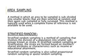 AREA SAMPLING
A method in which an area to be sampled is sub-divided
into smaller blocks that are then selected at random and
then again sub-sampled or fully surveyed. This method is
typically used when a complete frame of reference is not
available to be used.
STRATIFIED RANDOM:-
Stratified random sampling is a method of sampling that
involves the division of a population into smaller sub-
groups known as strata. In stratified random sampling or
stratification, the strata are formed based on members'
shared attributes or characteristics such as income or
educational attainment.
Stratified random sampling is also called proportional
random sampling or quota random sampling.
 
