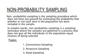 NON-PROBABILITY SAMPLING
Non –probability sampling is the sampling procedure which
does not have any ground for estimating the probability that
whether or not each item in the population has been
included in the sample.
In simples words, non-probability sampling is a sampling
technique where the samples are gathered in a process that
does not give all the individuals in the population equal
chances of being selected
Types:
1. Convenience Sampling
2. Purposive Sampling
3. Panel Sampling
 