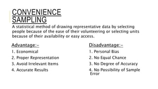 CONVENIENCE
SAMPLING
Advantage:-
1. Economical
2. Proper Representation
3. Avoid Irrelevant Items
4. Accurate Results
Disadvantage:-
1. Personal Bias
2. No Equal Chance
3. No Degree of Accuracy
4. No Possibility of Sample
Error
A statistical method of drawing representative data by selecting
people because of the ease of their volunteering or selecting units
because of their availability or easy access.
 