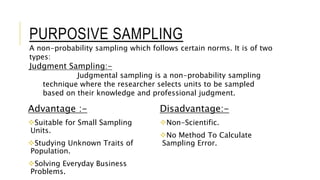 PURPOSIVE SAMPLING
Advantage :-
Suitable for Small Sampling
Units.
Studying Unknown Traits of
Population.
Solving Everyday Business
Problems.
Disadvantage:-
Non-Scientific.
No Method To Calculate
Sampling Error.
A non-probability sampling which follows certain norms. It is of two
types:
Judgment Sampling:-
Judgmental sampling is a non-probability sampling
technique where the researcher selects units to be sampled
based on their knowledge and professional judgment.
 