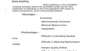 Quota Sampling:-
Quota sampling is a non-probability
sampling technique wherein the assembled sample has the same
proportions of individuals as the entire population with respect to
known characteristics, traits or focused phenomenon.
Advantages:-
Economical.
Administratively Convenient.
Minimum Memory Errors.
Independent.
Disadvantages:-
Difficulty in Calculating Standard
Error.
Difficulty in Obtaining Representative
Sample.
Hampers Quality of Work.
 