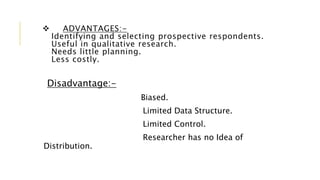  ADVANTAGES:-
Identifying and selecting prospective respondents.
Useful in qualitative research.
Needs little planning.
Less costly.
Disadvantage:-
Biased.
Limited Data Structure.
Limited Control.
Researcher has no Idea of
Distribution.
 