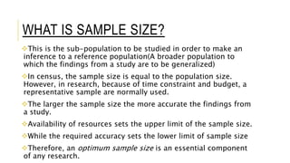 WHAT IS SAMPLE SIZE?
This is the sub-population to be studied in order to make an
inference to a reference population(A broader population to
which the findings from a study are to be generalized)
In census, the sample size is equal to the population size.
However, in research, because of time constraint and budget, a
representative sample are normally used.
The larger the sample size the more accurate the findings from
a study.
Availability of resources sets the upper limit of the sample size.
While the required accuracy sets the lower limit of sample size
Therefore, an optimum sample size is an essential component
of any research.
 