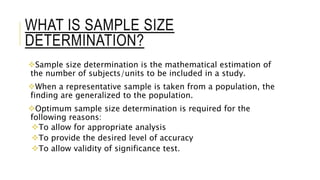 WHAT IS SAMPLE SIZE
DETERMINATION?
Sample size determination is the mathematical estimation of
the number of subjects/units to be included in a study.
When a representative sample is taken from a population, the
finding are generalized to the population.
Optimum sample size determination is required for the
following reasons:
To allow for appropriate analysis
To provide the desired level of accuracy
To allow validity of significance test.
 