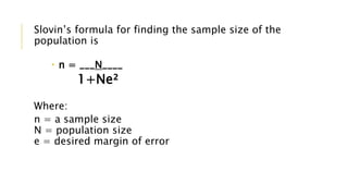 Slovin’s formula for finding the sample size of the
population is
 n = ___N____
1+Ne²
Where:
n = a sample size
N = population size
e = desired margin of error
 