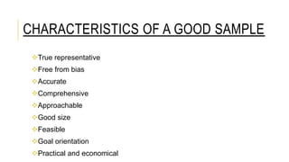 CHARACTERISTICS OF A GOOD SAMPLE
True representative
Free from bias
Accurate
Comprehensive
Approachable
Good size
Feasible
Goal orientation
Practical and economical
 