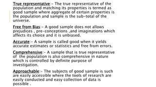 True representative:- The true representative of the
population and matching its properties is termed as
good sample where aggregate of certain properties is
the population and sample is the sub-total of the
universe.
Free from Bias:- A good sample does not allows
prejudices , pre-conceptions ,and imaginations which
affects its choice and it is unbiased.
Accurate:- A sample is called good when it yields
accurate estimates or statistics and free from errors.
Comprehensive:- A sample that is true representative
of the population is also comprehensive in nature
which is controlled by definite purpose of
investigation.
Approachable:- The subjects of good sample is such
are easily accessible where the tools of research are
easily conducted and easy collection of data is
possible .
 